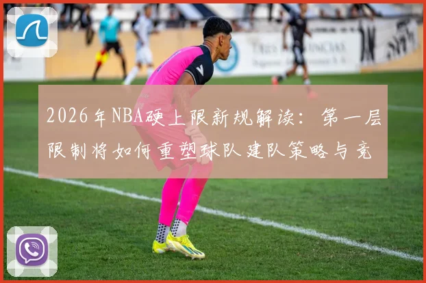 2026年NBA硬上限新规解读:第一层限制将如何重塑球队建队策略与竞争格局?