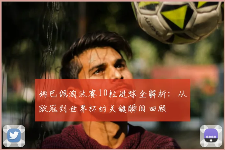 姆巴佩淘汰赛10粒进球全解析:从欧冠到世界杯的关键瞬间回顾