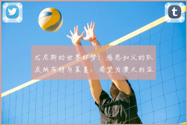 尤尼斯的世界杯梦:感恩如父的队友纳布特与莱基,渴望为澳大利亚而战