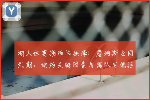湖人休赛期面临抉择:詹姆斯合同到期,续约关键因素与离队可能性深度解析