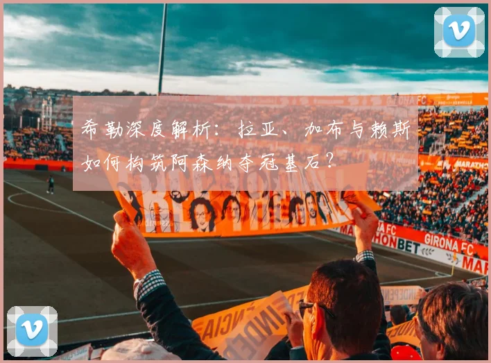 希勒深度解析：拉亚、加布与赖斯如何构筑阿森纳夺冠基石？