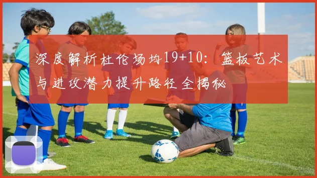 深度解析杜伦场均19+10：篮板艺术与进攻潜力提升路径全揭秘