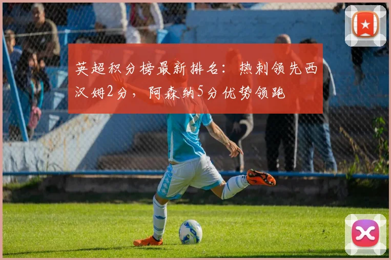 英超积分榜最新排名：热刺领先西汉姆2分，阿森纳5分优势领跑