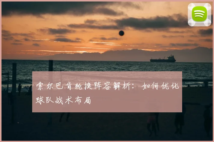 索尔巴肯轮换阵容解析：如何优化球队战术布局