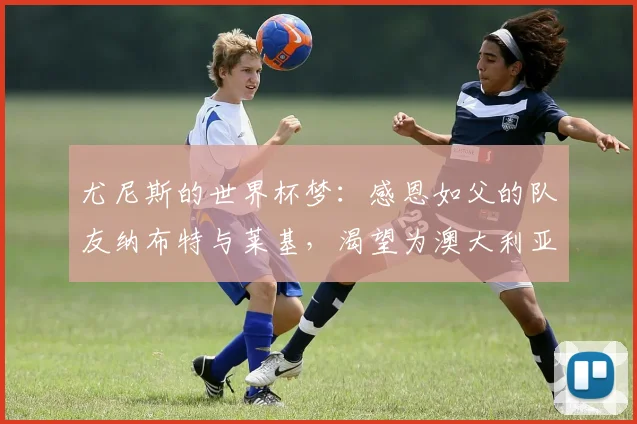 尤尼斯的世界杯梦：感恩如父的队友纳布特与莱基，渴望为澳大利亚而战